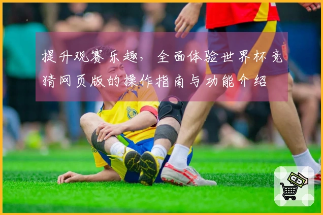提升观赛乐趣，全面体验世界杯竞猜网页版的操作指南与功能介绍