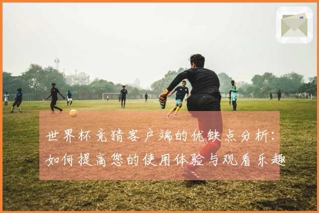 世界杯竞猜客户端的优缺点分析：如何提高您的使用体验与观看乐趣