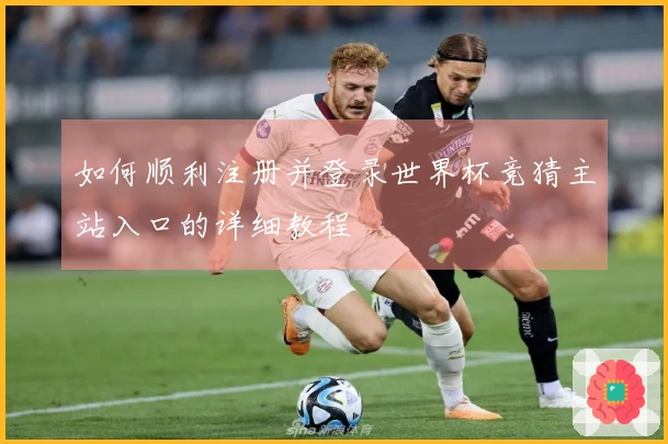 如何顺利注册并登录世界杯竞猜主站入口的详细教程