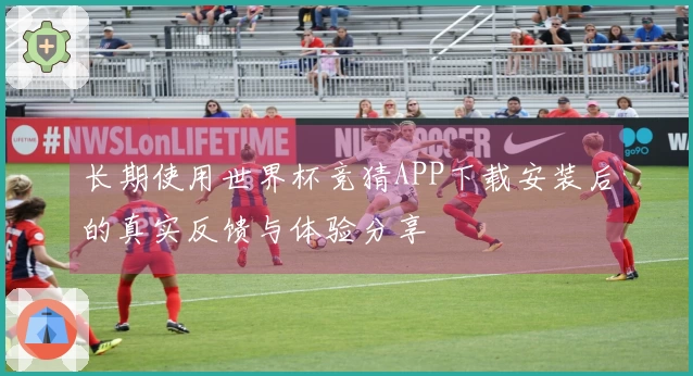 长期使用世界杯竞猜APP下载安装后的真实反馈与体验分享